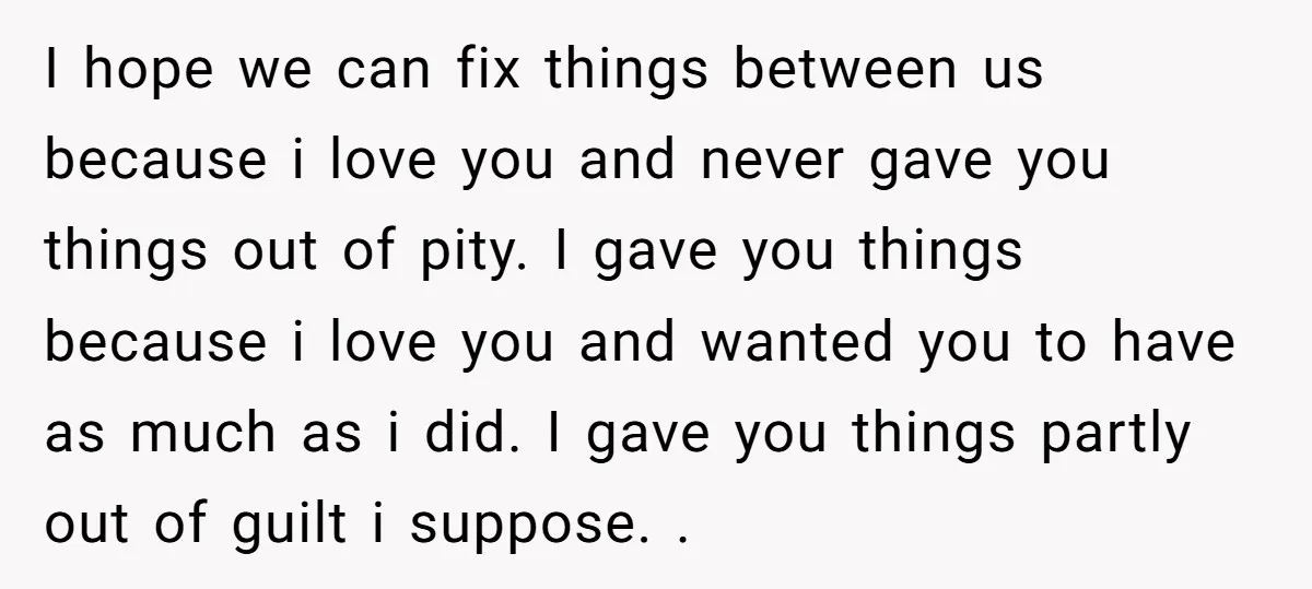 I hope we can fix things between us because i love you and never gave you things out of pity. I gave you things because i love you and wanted...