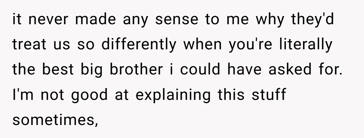it never made any sense to me why they'd treat us so differently when you're literally the best big brother i could have asked for. I'm not good at explaining...