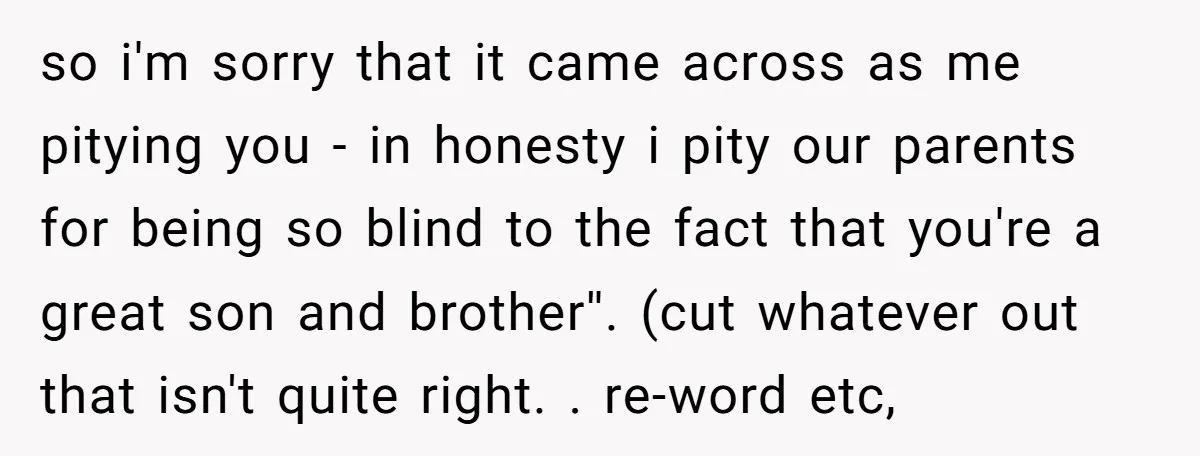 so i'm sorry that it came across as me pitying you - in honesty i pity our parents for being so blind to the fact that you're a great son...