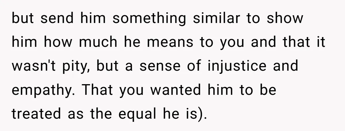 but send him something similar to show him how much he means to you and that it wasn't pity, but a sense of injustice and empathy. That you wanted him...