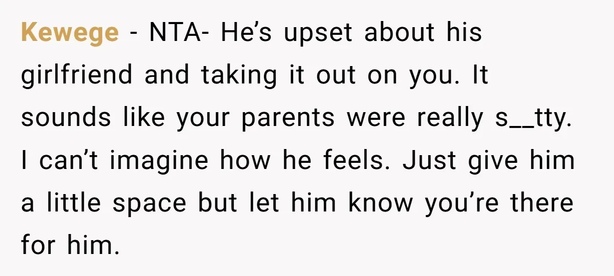 Kewege − NTA- He’s upset about his girlfriend and taking it out on you. It sounds like your parents were really s__tty. I can’t imagine how he feels. Just give...