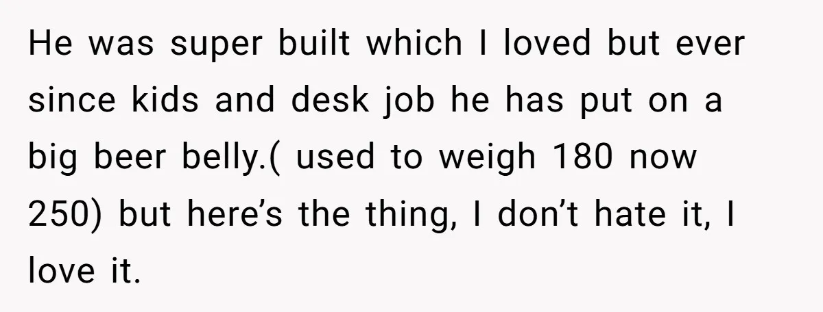 He was super built which I loved but ever since kids and desk job he has put on a big beer belly.( used to weigh 180 now 250) but here’s...