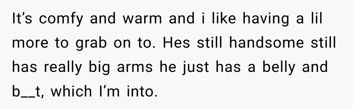 It’s comfy and warm and i like having a lil more to grab on to. Hes still handsome still has really big arms he just has a belly and b__t,...