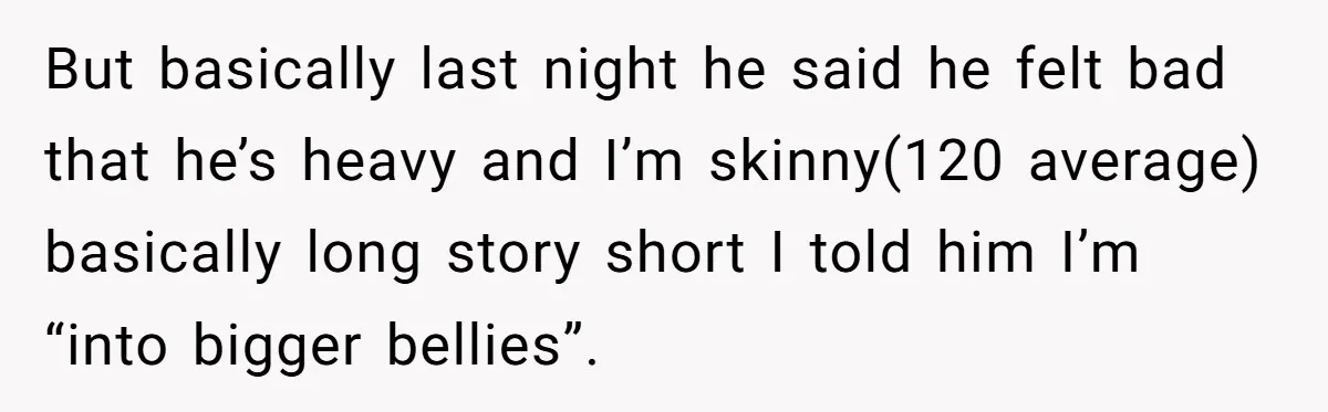 But basically last night he said he felt bad that he’s heavy and I’m skinny(120 average) basically long story short I told him I’m “into bigger bellies”.