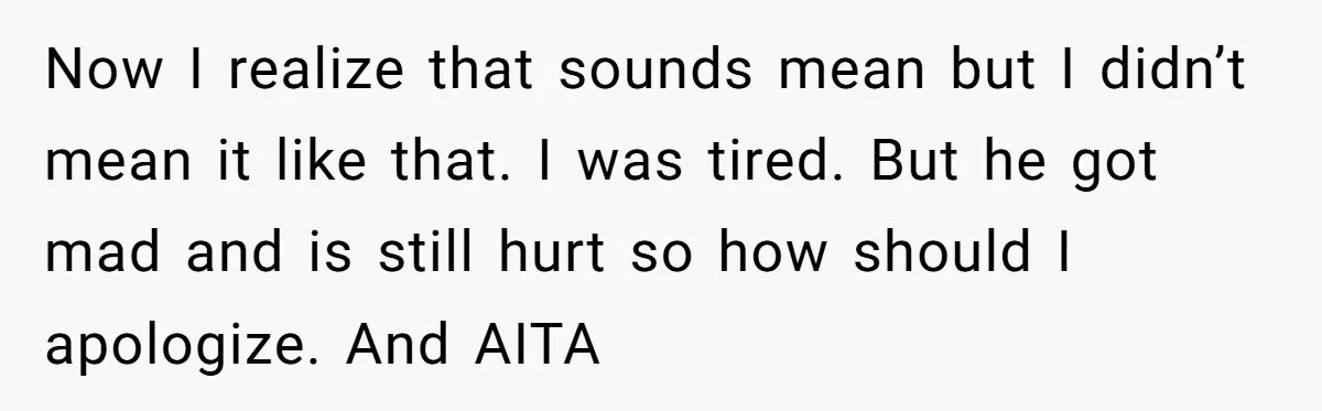 Now I realize that sounds mean but I didn’t mean it like that. I was tired. But he got mad and is still hurt so how should I apologize. And...