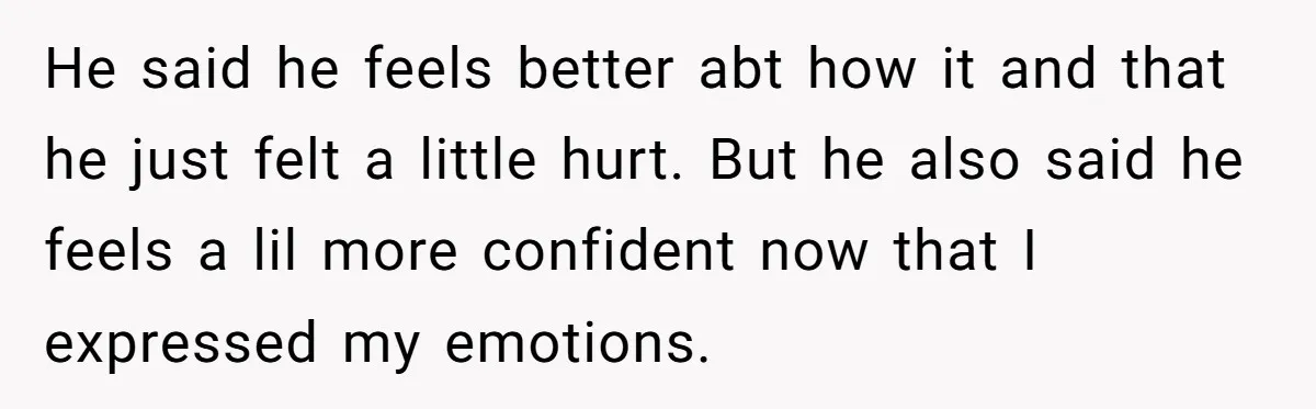 He said he feels better abt how it and that he just felt a little hurt. But he also said he feels a lil more confident now that I expressed...