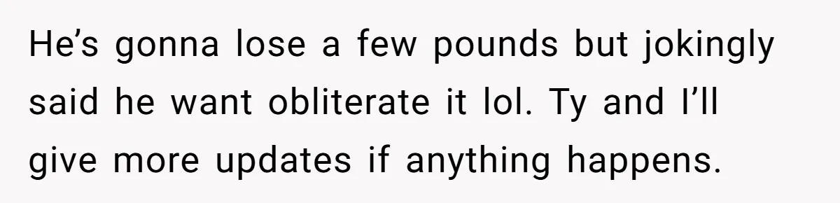 He’s gonna lose a few pounds but jokingly said he want obliterate it lol. Ty and I’ll give more updates if anything happens.