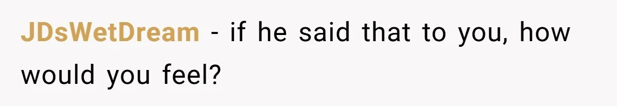 JDsWetDream − if he said that to you, how would you feel?