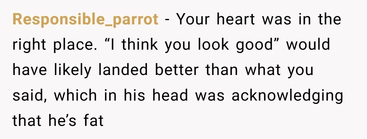 Responsible_parrot − Your heart was in the right place. “I think you look good” would have likely landed better than what you said, which in his head was acknowledging that...