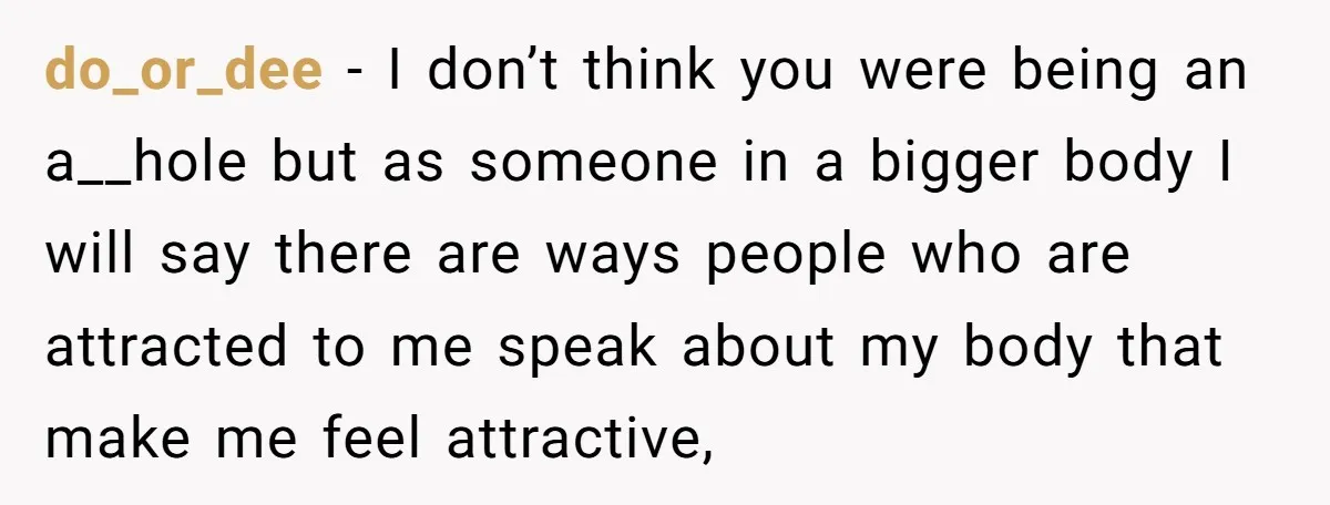 do_or_dee − I don’t think you were being an a__hole but as someone in a bigger body I will say there are ways people who are attracted to me speak...