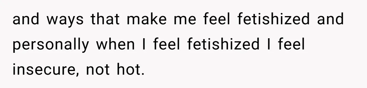 and ways that make me feel fetishized and personally when I feel fetishized I feel insecure, not hot.