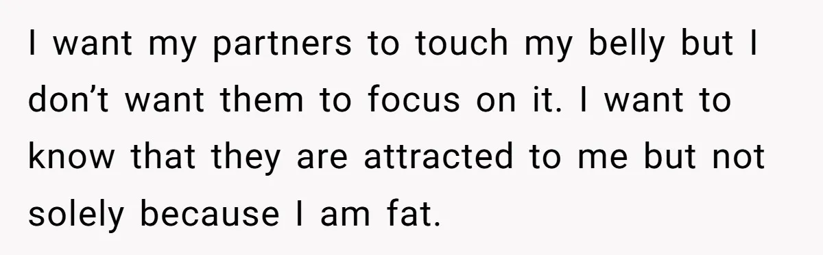 I want my partners to touch my belly but I don’t want them to focus on it. I want to know that they are attracted to me but not solely...