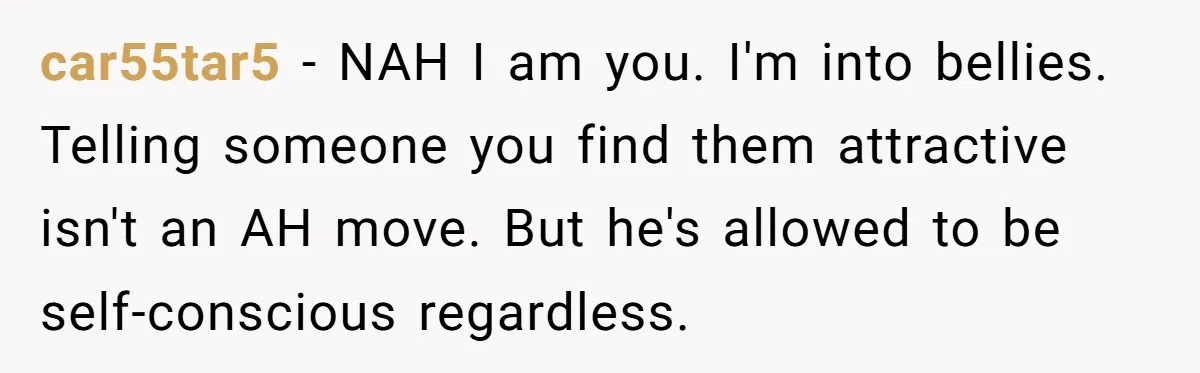 car55tar5 − NAH I am you. I'm into bellies. Telling someone you find them attractive isn't an AH move. But he's allowed to be self-conscious regardless.