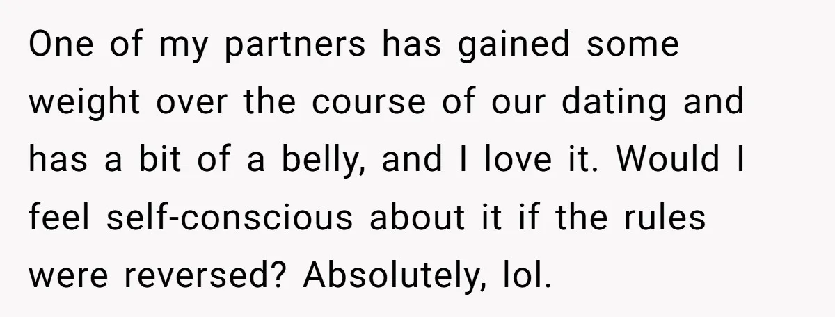 One of my partners has gained some weight over the course of our dating and has a bit of a belly, and I love it. Would I feel self-conscious about...