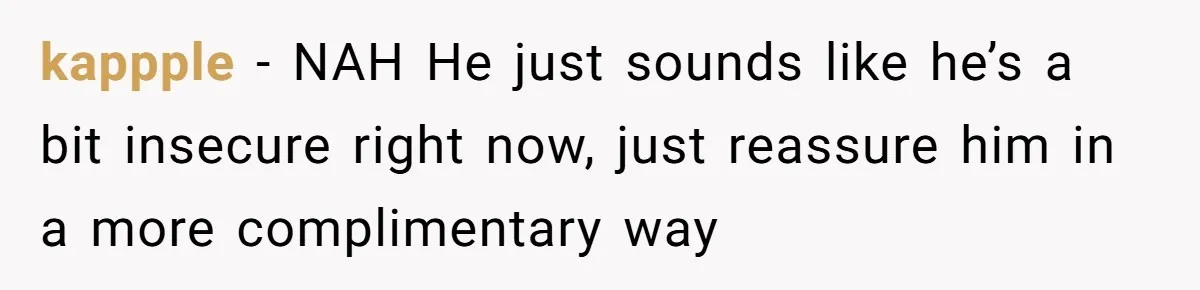 kappple − NAH He just sounds like he’s a bit insecure right now, just reassure him in a more complimentary way