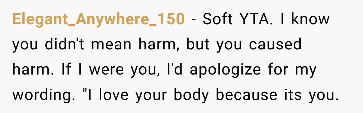 Elegant_Anywhere_150 − Soft YTA. I know you didn't mean harm, but you caused harm. If I were you, I'd apologize for my wording. "I love your body because its you.