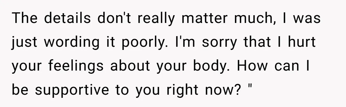 The details don't really matter much, I was just wording it poorly. I'm sorry that I hurt your feelings about your body. How can I be supportive to you right...