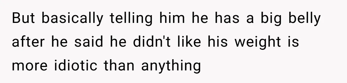 But basically telling him he has a big belly after he said he didn't like his weight is more idiotic than anything