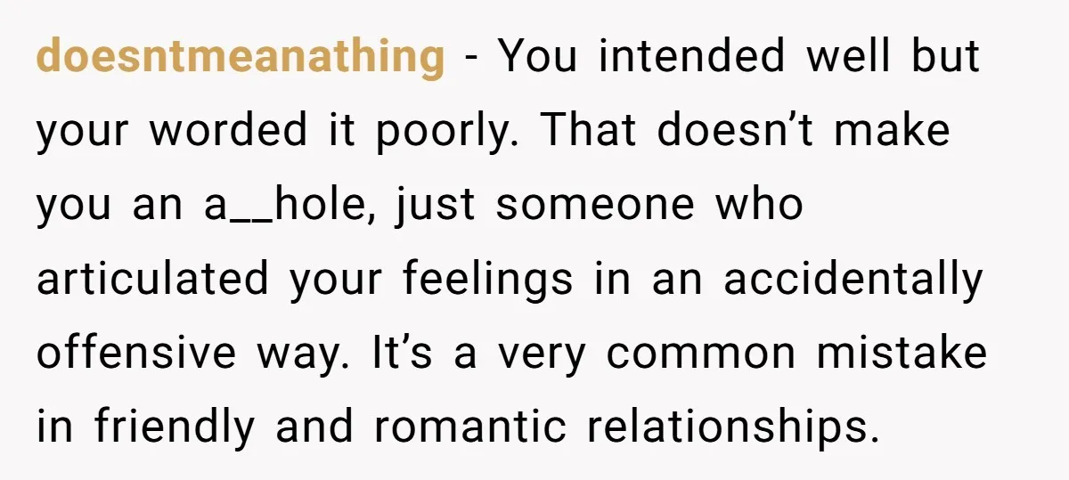 doesntmeanathing − You intended well but your worded it poorly. That doesn’t make you an a__hole, just someone who articulated your feelings in an accidentally offensive way. It’s a very...