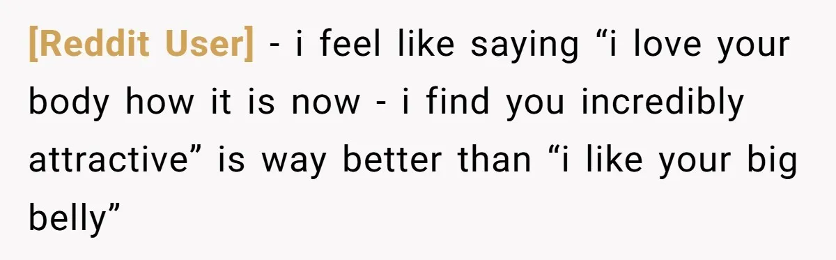 [Reddit User] − i feel like saying “i love your body how it is now - i find you incredibly attractive” is way better than “i like your big belly”