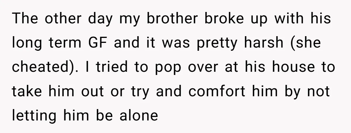 The other day my brother broke up with his long term GF and it was pretty harsh (she cheated). I tried to pop over at his house to take him...