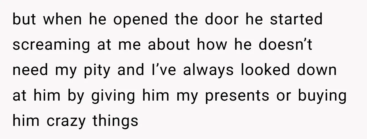 but when he opened the door he started screaming at me about how he doesn’t need my pity and I’ve always looked down at him by giving him my presents...