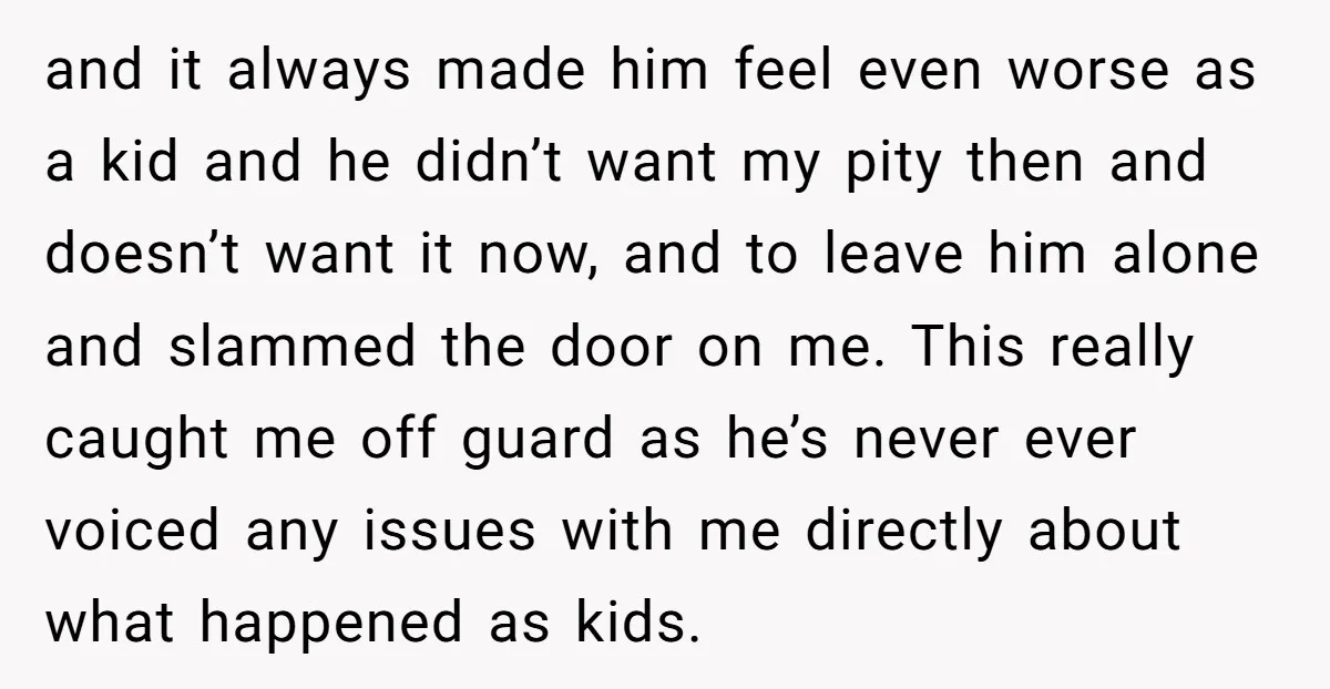 and it always made him feel even worse as a kid and he didn’t want my pity then and doesn’t want it now, and to leave him alone and slammed...