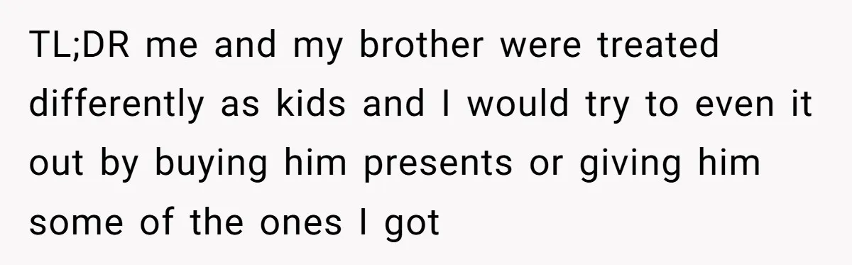 TL;DR me and my brother were treated differently as kids and I would try to even it out by buying him presents or giving him some of the ones I...