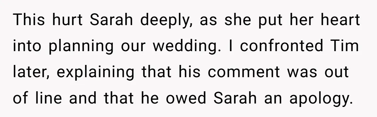 This hurt Sarah deeply, as she put her heart into planning our wedding. I confronted Tim later, explaining that his comment was out of line and that he owed Sarah...