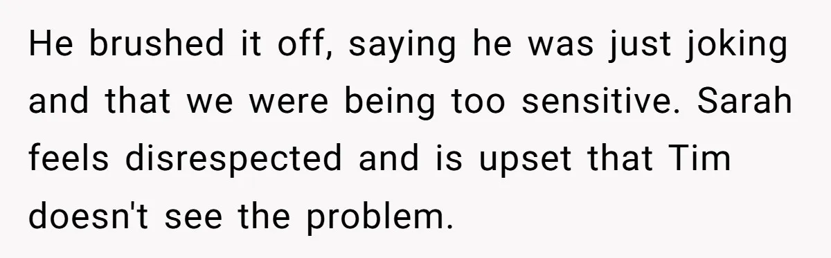 He brushed it off, saying he was just joking and that we were being too sensitive. Sarah feels disrespected and is upset that Tim doesn't see the problem.