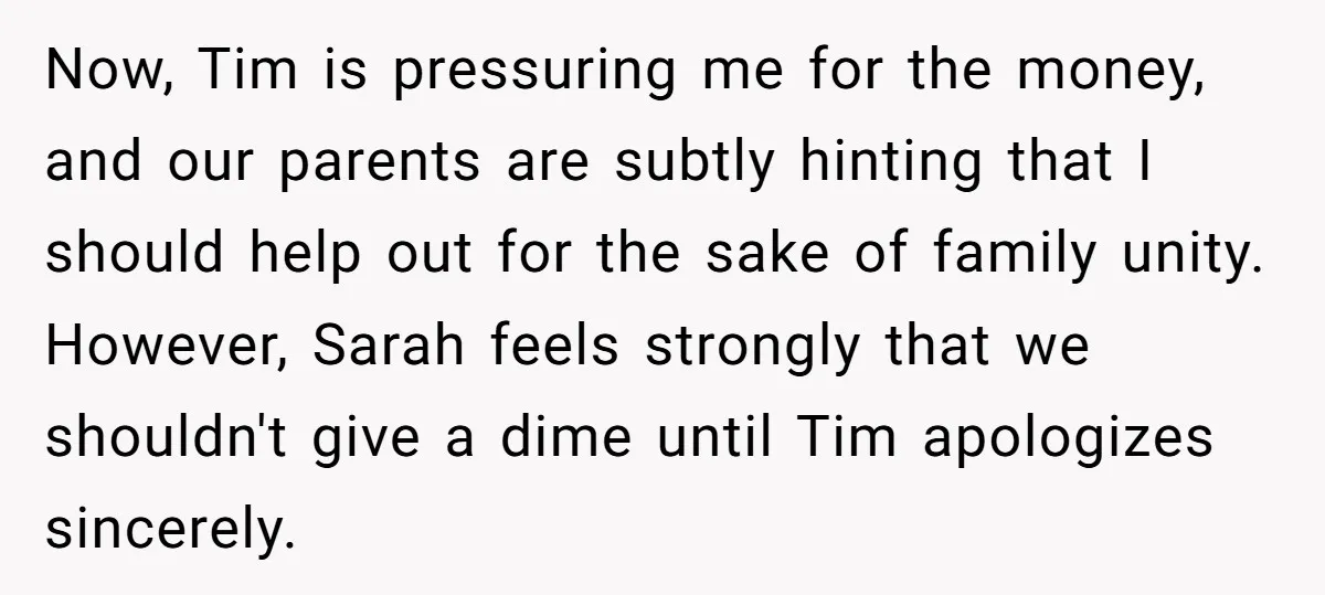 Now, Tim is pressuring me for the money, and our parents are subtly hinting that I should help out for the sake of family unity. However, Sarah feels strongly that...