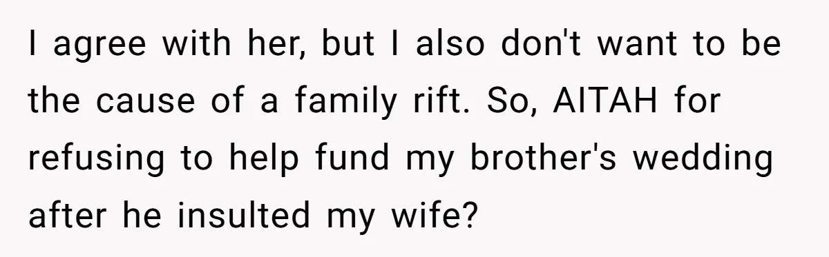 I agree with her, but I also don't want to be the cause of a family rift. So, AITAH for refusing to help fund my brother's wedding after he insulted...
