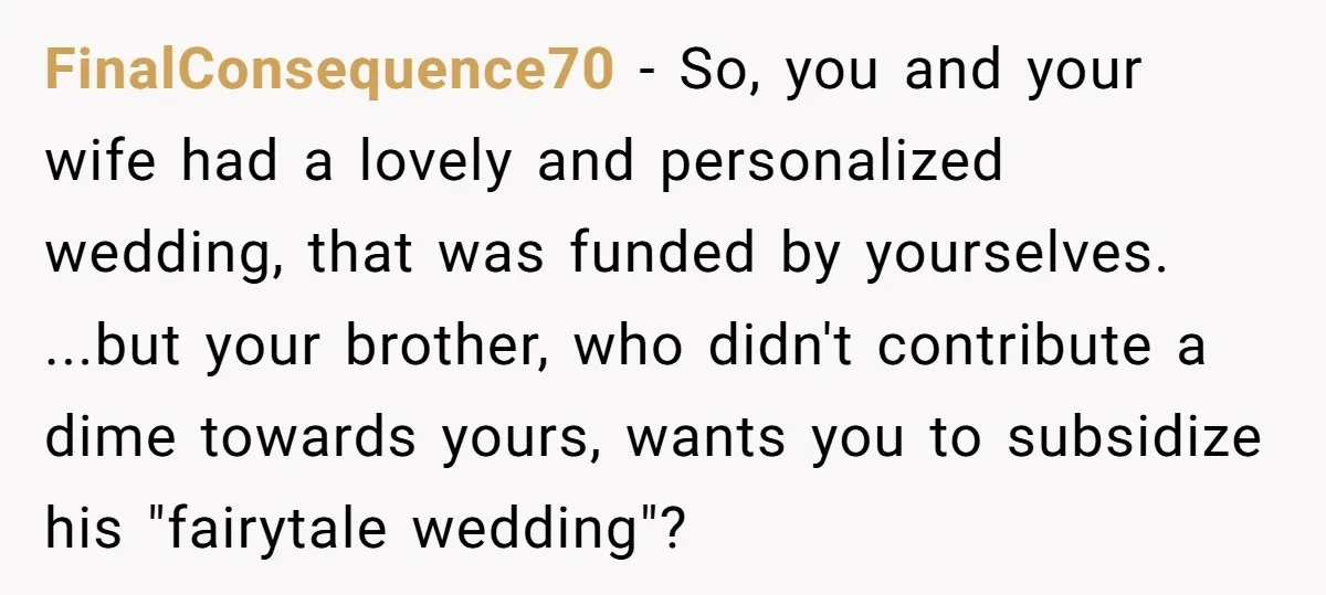 FinalConsequence70 − So, you and your wife had a lovely and personalized wedding, that was funded by yourselves. ...but your brother, who didn't contribute a dime towards yours, wants you...