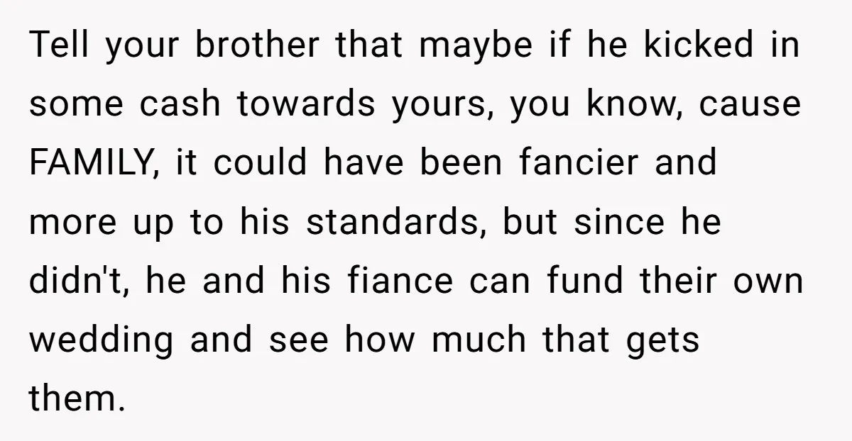 Tell your brother that maybe if he kicked in some cash towards yours, you know, cause FAMILY, it could have been fancier and more up to his standards, but since...