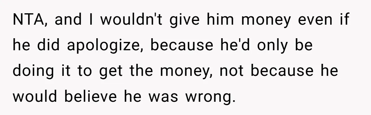 NTA, and I wouldn't give him money even if he did apologize, because he'd only be doing it to get the money, not because he would believe he was wrong.
