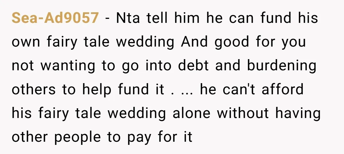 Sea-Ad9057 − Nta tell him he can fund his own fairy tale wedding And good for you not wanting to go into debt and burdening others to help fund it...