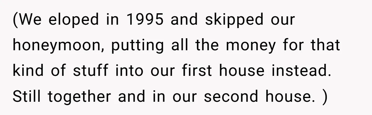 (We eloped in 1995 and skipped our honeymoon, putting all the money for that kind of stuff into our first house instead. Still together and in our second house. )