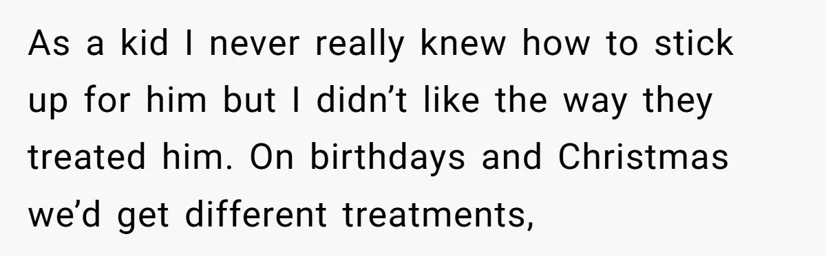 As a kid I never really knew how to stick up for him but I didn’t like the way they treated him. On birthdays and Christmas we’d get different treatments,