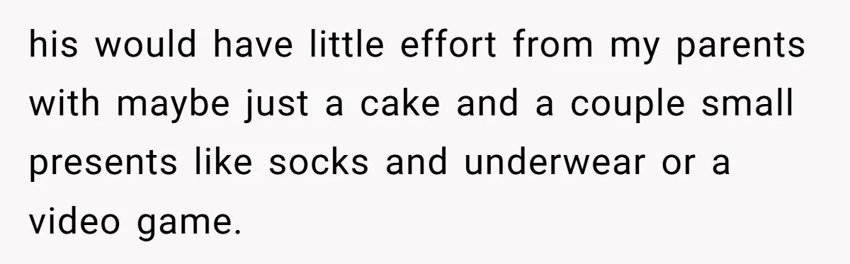 his would have little effort from my parents with maybe just a cake and a couple small presents like socks and underwear or a video game.