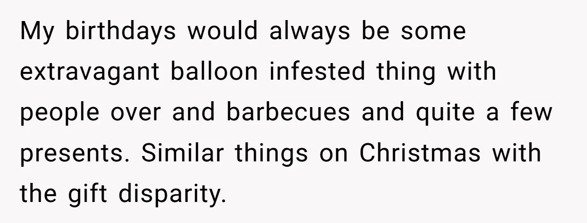 My birthdays would always be some extravagant balloon infested thing with people over and barbecues and quite a few presents. Similar things on Christmas with the gift disparity.