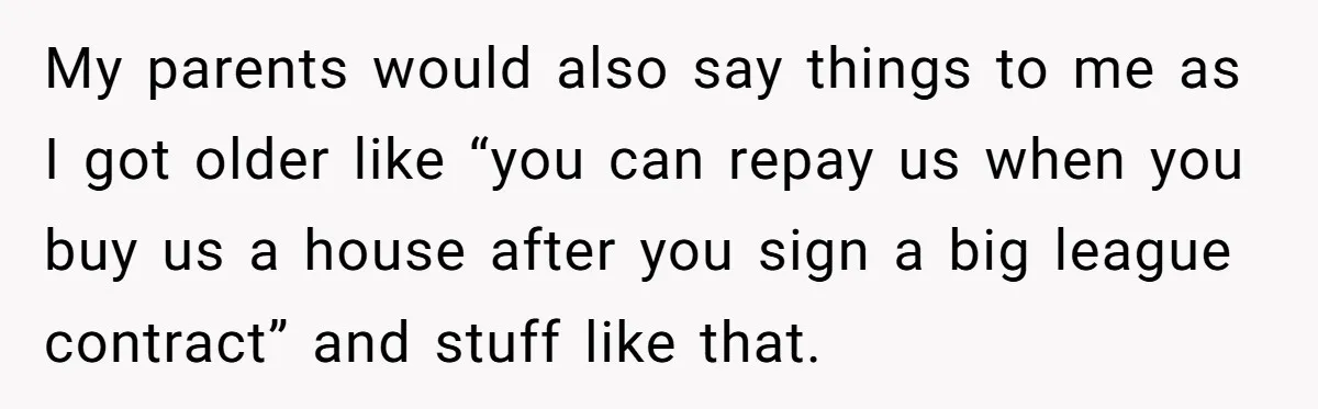My parents would also say things to me as I got older like “you can repay us when you buy us a house after you sign a big league contract”...