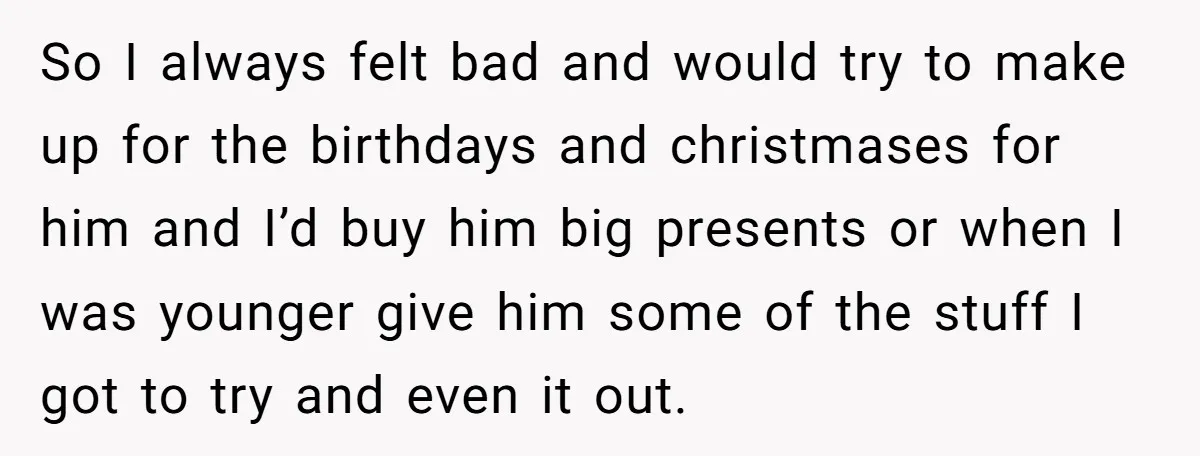 So I always felt bad and would try to make up for the birthdays and christmases for him and I’d buy him big presents or when I was younger give...