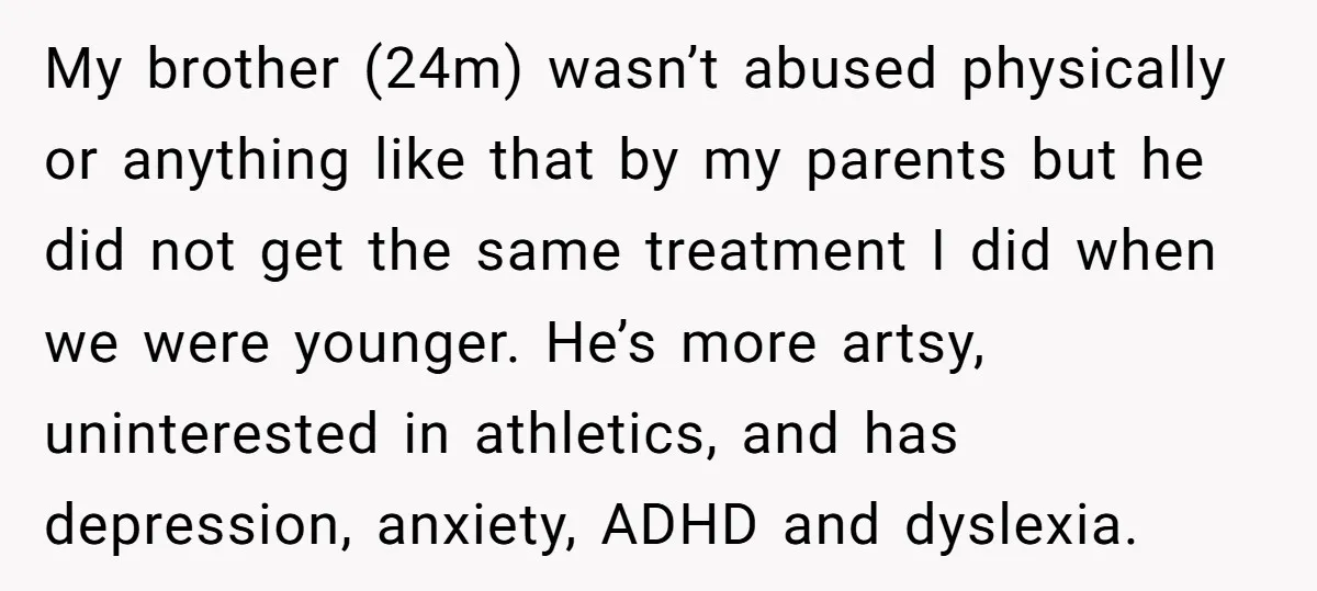 My brother (24m) wasn’t abused physically or anything like that by my parents but he did not get the same treatment I did when we were younger. He’s more artsy,...