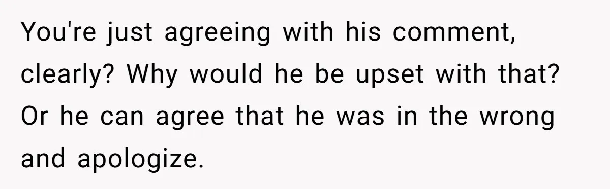 You're just agreeing with his comment, clearly? Why would he be upset with that? Or he can agree that he was in the wrong and apologize.
