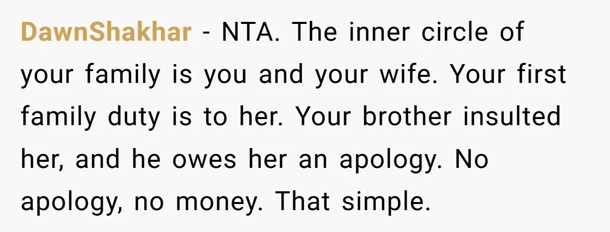 DawnShakhar − NTA. The inner circle of your family is you and your wife. Your first family duty is to her. Your brother insulted her, and he owes her an...