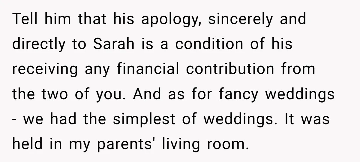 Tell him that his apology, sincerely and directly to Sarah is a condition of his receiving any financial contribution from the two of you. And as for fancy weddings -...