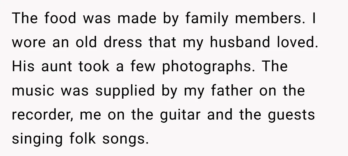 The food was made by family members. I wore an old dress that my husband loved. His aunt took a few photographs. The music was supplied by my father on...