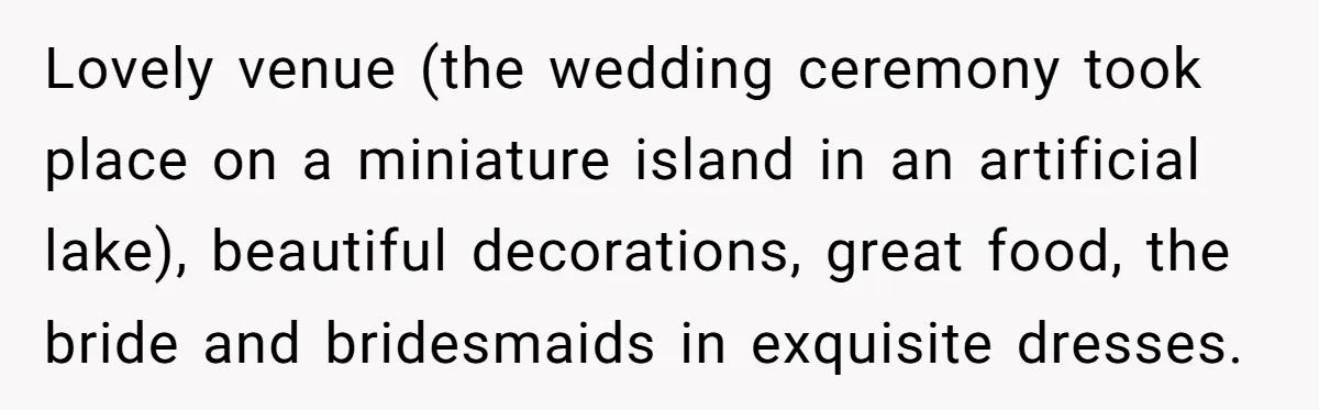 Lovely venue (the wedding ceremony took place on a miniature island in an artificial lake), beautiful decorations, great food, the bride and bridesmaids in exquisite dresses.