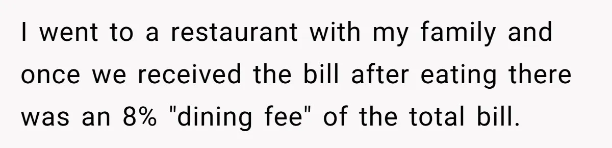 I went to a restaurant with my family and once we received the bill after eating there was an 8% "dining fee" of the total bill.