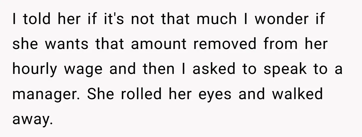 I told her if it's not that much I wonder if she wants that amount removed from her hourly wage and then I asked to speak to a manager. She...